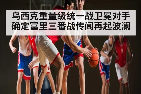 乌西克重量级统一战卫冕对手确定富里三番战传闻再起波澜